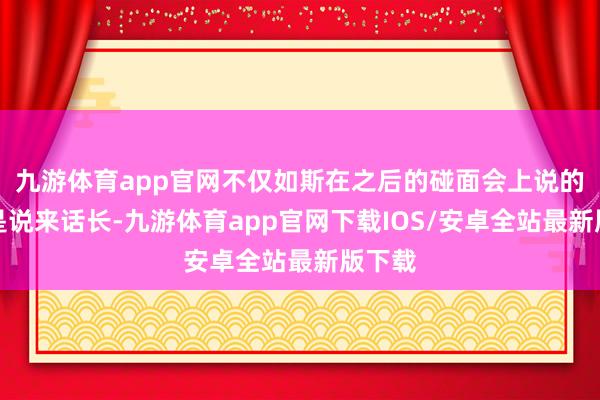 九游体育app官网不仅如斯在之后的碰面会上说的话更是说来话长-九游体育app官网下载IOS/安卓全站最新版下载