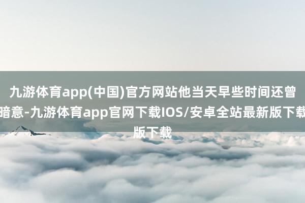 九游体育app(中国)官方网站他当天早些时间还曾暗意-九游体育app官网下载IOS/安卓全站最新版下载
