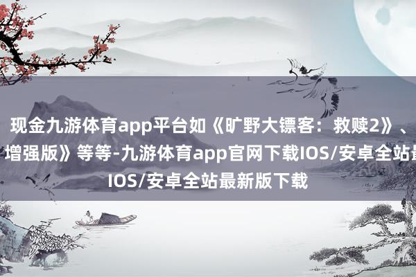 现金九游体育app平台如《旷野大镖客：救赎2》、《给他爱5 增强版》等等-九游体育app官网下载IOS/安卓全站最新版下载