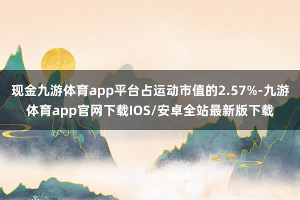 现金九游体育app平台占运动市值的2.57%-九游体育app官网下载IOS/安卓全站最新版下载