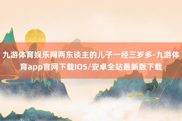 九游体育娱乐网两东谈主的儿子一经三岁多-九游体育app官网下载IOS/安卓全站最新版下载