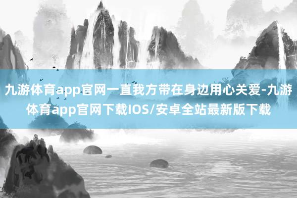九游体育app官网一直我方带在身边用心关爱-九游体育app官网下载IOS/安卓全站最新版下载