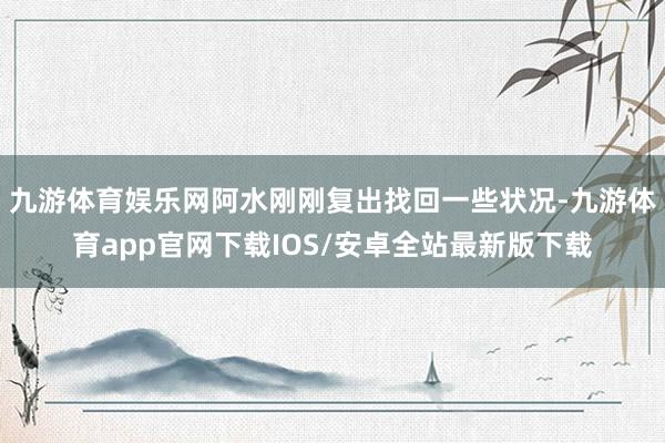 九游体育娱乐网阿水刚刚复出找回一些状况-九游体育app官网下载IOS/安卓全站最新版下载