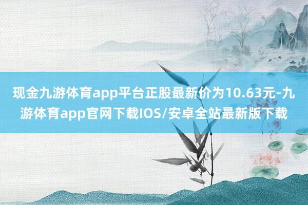 现金九游体育app平台正股最新价为10.63元-九游体育app官网下载IOS/安卓全站最新版下载