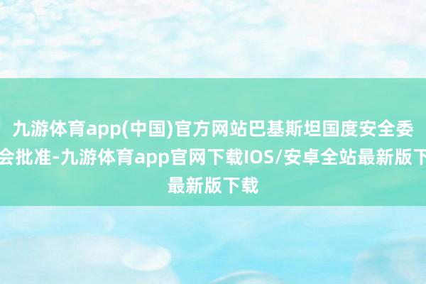 九游体育app(中国)官方网站巴基斯坦国度安全委员会批准-九游体育app官网下载IOS/安卓全站最新版下载
