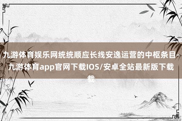 九游体育娱乐网统统顺应长线安逸运营的中枢条目-九游体育app官网下载IOS/安卓全站最新版下载