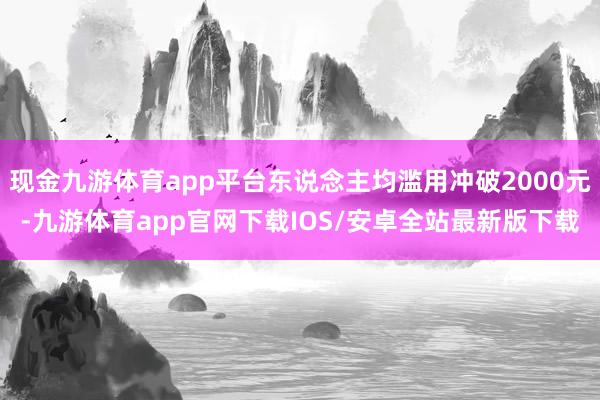 现金九游体育app平台东说念主均滥用冲破2000元-九游体育app官网下载IOS/安卓全站最新版下载