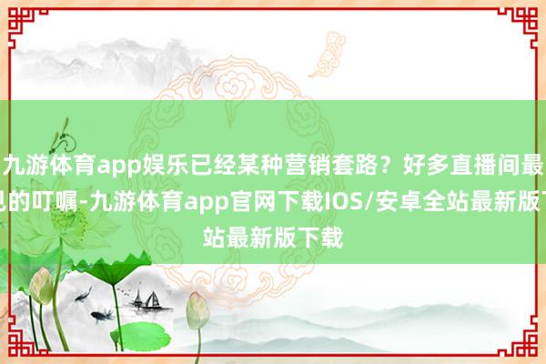 九游体育app娱乐已经某种营销套路？好多直播间最常见的叮嘱-九游体育app官网下载IOS/安卓全站最新版下载