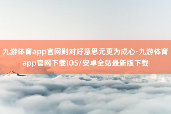 九游体育app官网则对好意思元更为成心-九游体育app官网下载IOS/安卓全站最新版下载
