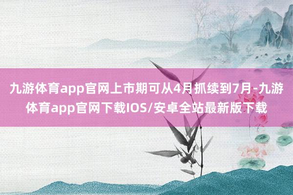九游体育app官网上市期可从4月抓续到7月-九游体育app官网下载IOS/安卓全站最新版下载