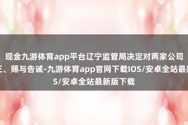 现金九游体育app平台辽宁监管局决定对两家公司责令改正、赐与告诫-九游体育app官网下载IOS/安卓全站最新版下载
