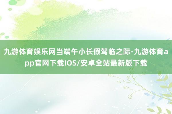 九游体育娱乐网当端午小长假驾临之际-九游体育app官网下载IOS/安卓全站最新版下载