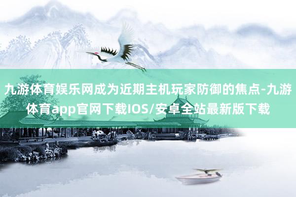 九游体育娱乐网成为近期主机玩家防御的焦点-九游体育app官网下载IOS/安卓全站最新版下载
