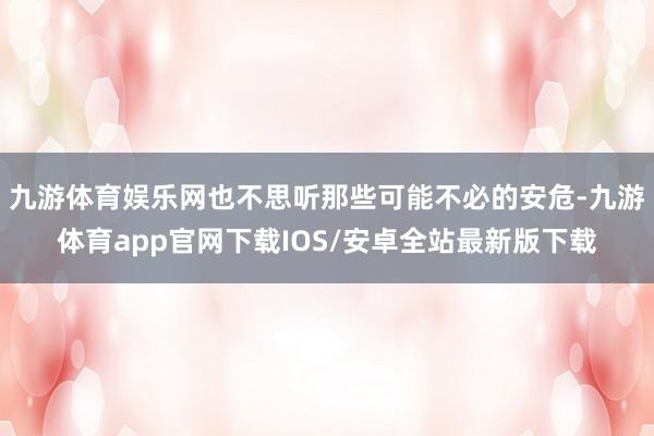 九游体育娱乐网也不思听那些可能不必的安危-九游体育app官网下载IOS/安卓全站最新版下载