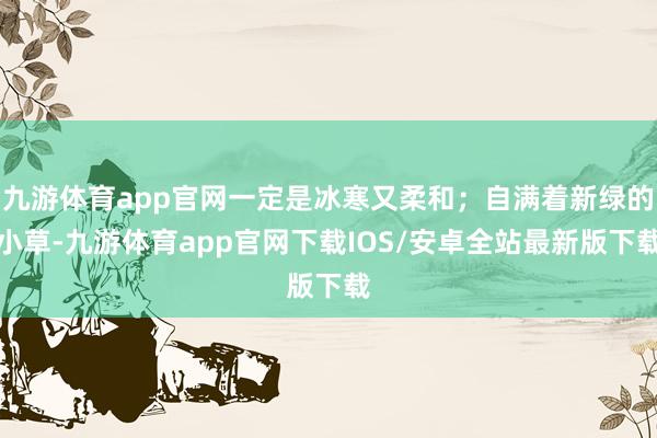 九游体育app官网一定是冰寒又柔和;自满着新绿的小草-九游体育app官网下载IOS/安卓全站最新版下载