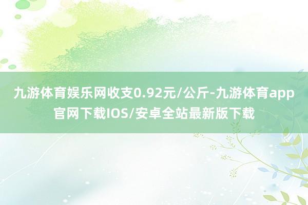 九游体育娱乐网收支0.92元/公斤-九游体育app官网下载IOS/安卓全站最新版下载