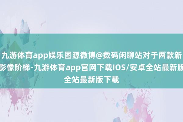 九游体育app娱乐图源微博@数码闲聊站对于两款新机的影像阶梯-九游体育app官网下载IOS/安卓全站最新版下载