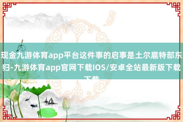 现金九游体育app平台这件事的启事是土尔扈特部东归-九游体育app官网下载IOS/安卓全站最新版下载