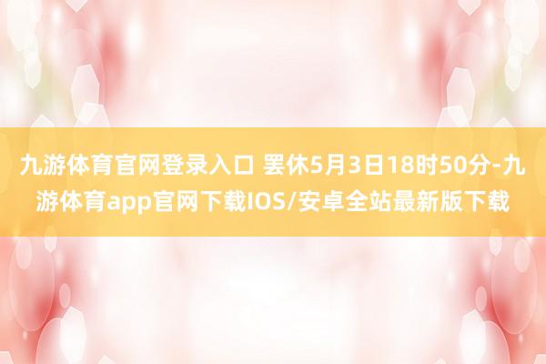 九游体育官网登录入口 罢休5月3日18时50分-九游体育app官网下载IOS/安卓全站最新版下载