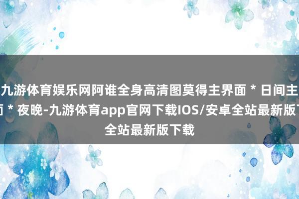 九游体育娱乐网阿谁全身高清图莫得主界面＊日间主界面＊夜晚-九游体育app官网下载IOS/安卓全站最新版下载