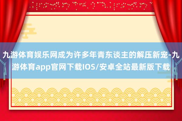 九游体育娱乐网成为许多年青东谈主的解压新宠-九游体育app官网下载IOS/安卓全站最新版下载