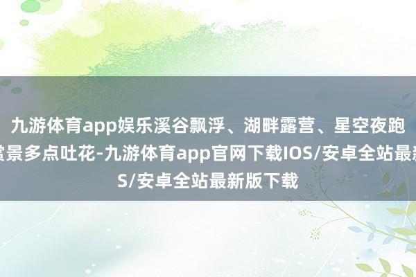 九游体育app娱乐溪谷飘浮、湖畔露营、星空夜跑、荷塘赏景多点吐花-九游体育app官网下载IOS/安卓全站最新版下载