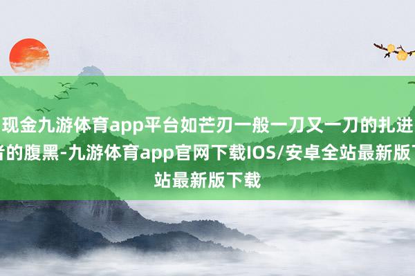 现金九游体育app平台如芒刃一般一刀又一刀的扎进听者的腹黑-九游体育app官网下载IOS/安卓全站最新版下载