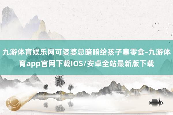 九游体育娱乐网可婆婆总暗暗给孩子塞零食-九游体育app官网下载IOS/安卓全站最新版下载