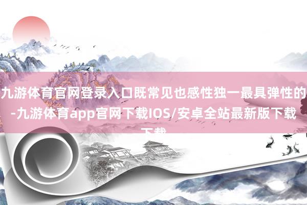 九游体育官网登录入口既常见也感性独一最具弹性的-九游体育app官网下载IOS/安卓全站最新版下载