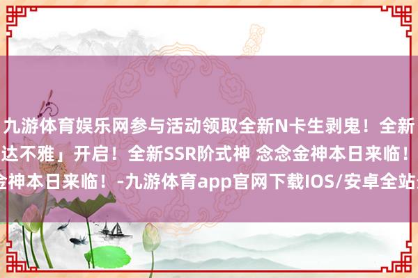 九游体育娱乐网参与活动领取全新N卡生剥鬼！全新版块「雪山之章·醒世达不雅」开启！全新SSR阶式神 念念金神本日来临！-九游体育app官网下载IOS/安卓全站最新版下载