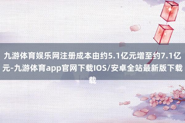 九游体育娱乐网注册成本由约5.1亿元增至约7.1亿元-九游体育app官网下载IOS/安卓全站最新版下载