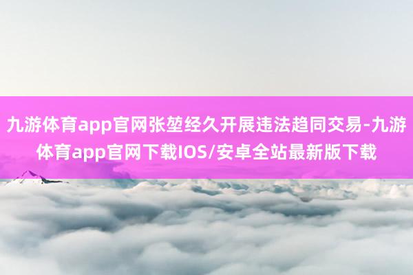 九游体育app官网张堃经久开展违法趋同交易-九游体育app官网下载IOS/安卓全站最新版下载