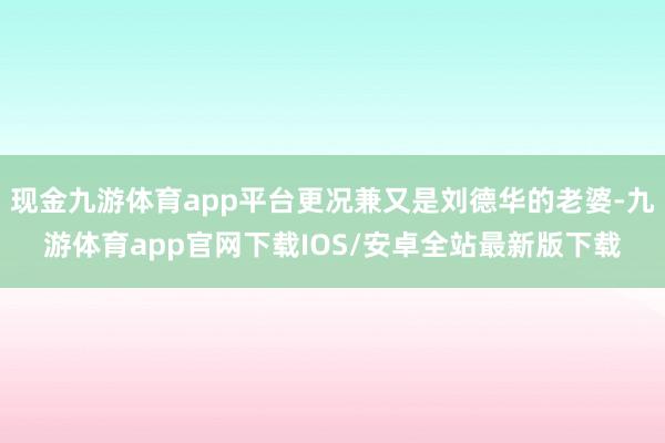 现金九游体育app平台更况兼又是刘德华的老婆-九游体育app官网下载IOS/安卓全站最新版下载
