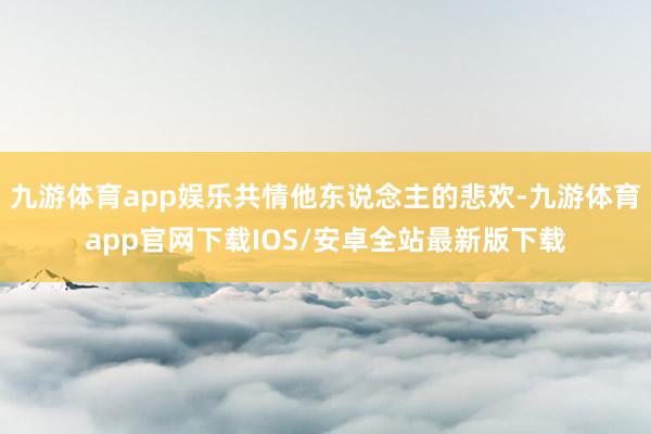 九游体育app娱乐共情他东说念主的悲欢-九游体育app官网下载IOS/安卓全站最新版下载