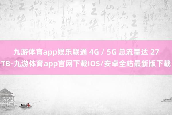 九游体育app娱乐联通 4G / 5G 总流量达 27TB-九游体育app官网下载IOS/安卓全站最新版下载