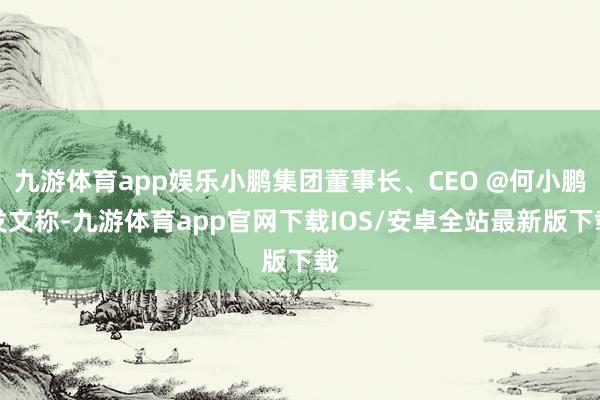 九游体育app娱乐小鹏集团董事长、CEO @何小鹏发文称-九游体育app官网下载IOS/安卓全站最新版下载