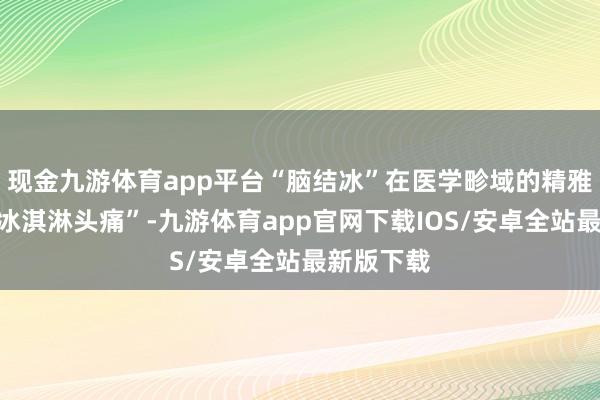 现金九游体育app平台“脑结冰”在医学畛域的精雅称呼为“冰淇淋头痛”-九游体育app官网下载IOS/安卓全站最新版下载