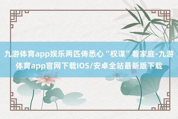 九游体育app娱乐两匹俦悉心“权谋”着家庭-九游体育app官网下载IOS/安卓全站最新版下载