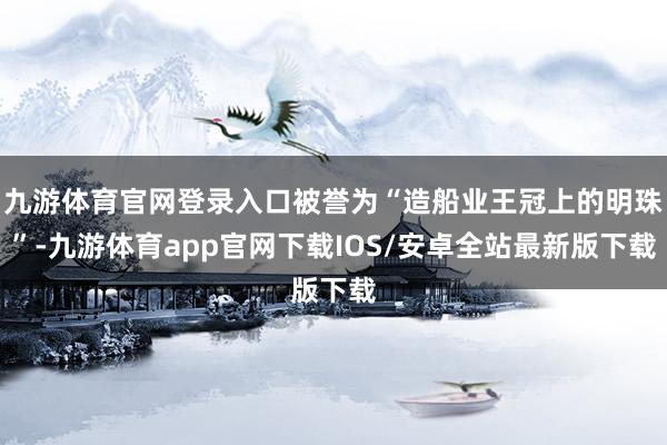九游体育官网登录入口被誉为“造船业王冠上的明珠”-九游体育app官网下载IOS/安卓全站最新版下载