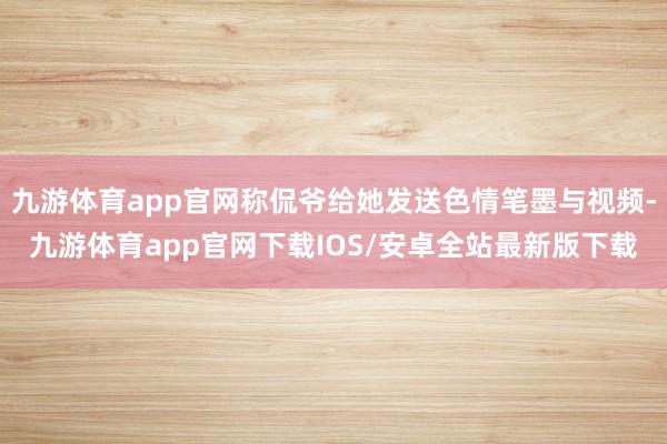 九游体育app官网称侃爷给她发送色情笔墨与视频-九游体育app官网下载IOS/安卓全站最新版下载