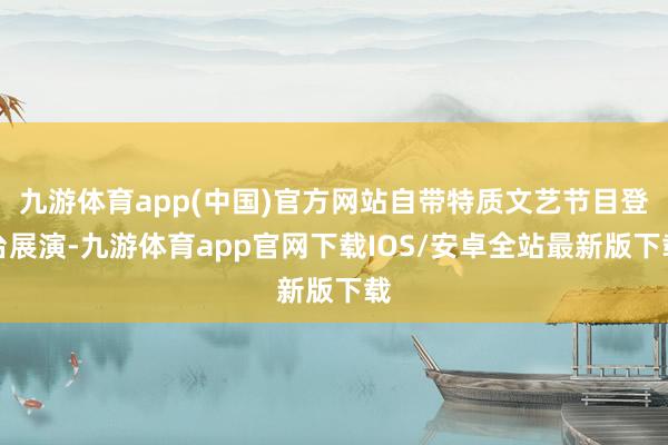 九游体育app(中国)官方网站自带特质文艺节目登台展演-九游体育app官网下载IOS/安卓全站最新版下载