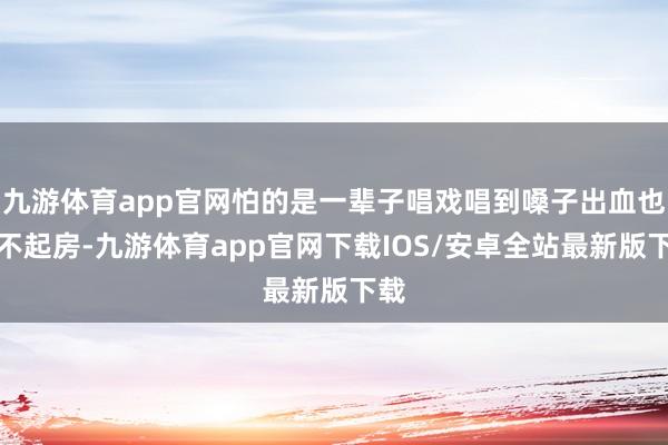 九游体育app官网怕的是一辈子唱戏唱到嗓子出血也买不起房-九游体育app官网下载IOS/安卓全站最新版下载