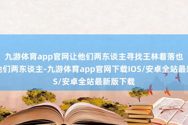 九游体育app官网让他们两东谈主寻找王林着落也因为有他们两东谈主-九游体育app官网下载IOS/安卓全站最新版下载