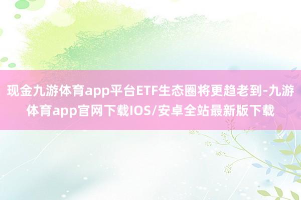 现金九游体育app平台ETF生态圈将更趋老到-九游体育app官网下载IOS/安卓全站最新版下载