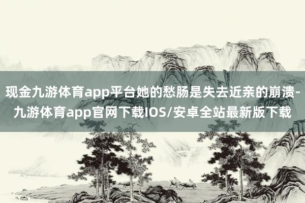 现金九游体育app平台她的愁肠是失去近亲的崩溃-九游体育app官网下载IOS/安卓全站最新版下载