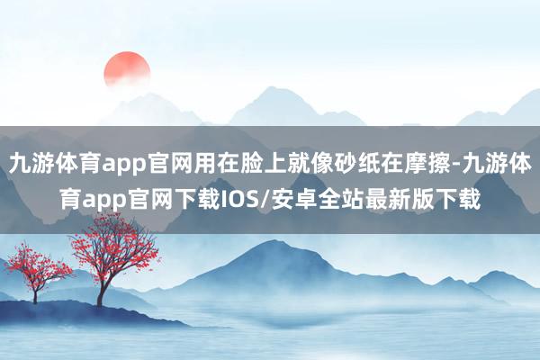 九游体育app官网用在脸上就像砂纸在摩擦-九游体育app官网下载IOS/安卓全站最新版下载