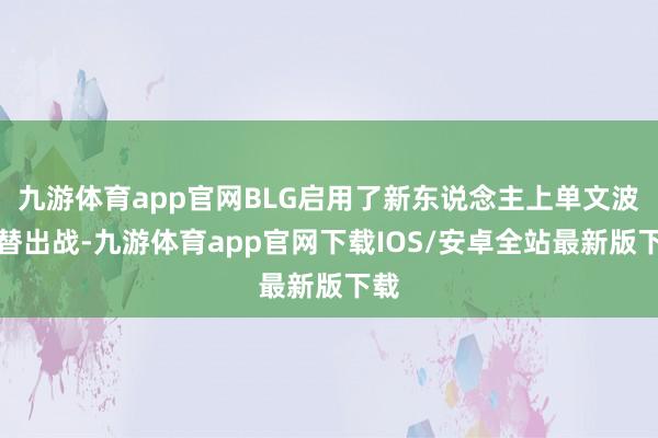 九游体育app官网BLG启用了新东说念主上单文波顶替出战-九游体育app官网下载IOS/安卓全站最新版下载