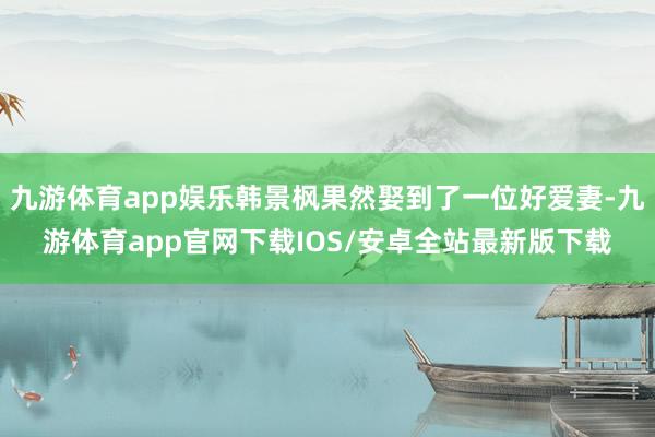 九游体育app娱乐韩景枫果然娶到了一位好爱妻-九游体育app官网下载IOS/安卓全站最新版下载