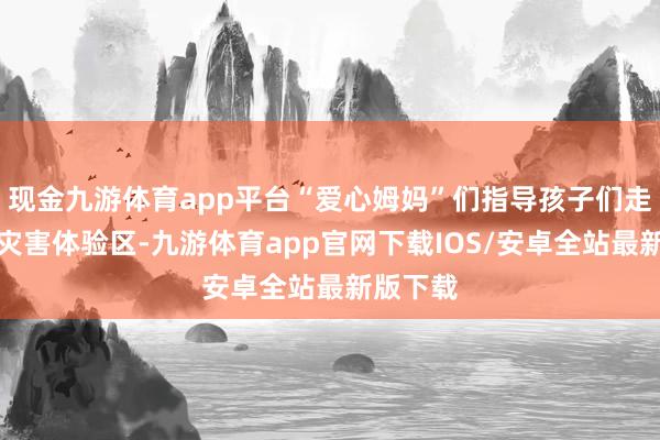 现金九游体育app平台“爱心姆妈”们指导孩子们走进当然灾害体验区-九游体育app官网下载IOS/安卓全站最新版下载