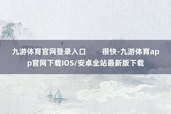 九游体育官网登录入口        很快-九游体育app官网下载IOS/安卓全站最新版下载